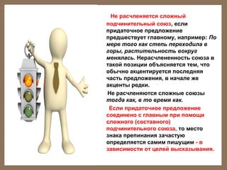 Не расчленяется сложный
подчинительный союз, если
придаточное предложение
предшествует главному, например: По
мере того как степь переходила в
горы, растительность вокруг
менялась. Нерасчлененность союза в
такой позиции объясняется тем, что
обычно акцентируется последняя
часть предложения, в начале же
акценты редки.
Не расчленяются сложные союзы
тогда как, в то время как.
Если придаточное предложение
соединено с главным при помощи
сложного (составного)
подчинительного союза, то место
знака препинания зачастую
определяется самим пишущим - в
зависимости от целей высказывания.

 