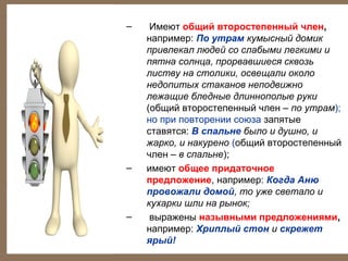 –

–

–

Имеют общий второстепенный член,
например: По утрам кумысный домик
привлекал людей со слабыми легкими и
пятна солнца, прорвавшиеся сквозь
листву на столики, освещали около
недопитых стаканов неподвижно
лежащие бледные длиннополые руки
(общий второстепенный член – по утрам);
но при повторении союза запятые
ставятся: В спальне было и душно, и
жарко, и накурено (общий второстепенный
член – в спальне);
имеют общее придаточное
предложение, например: Когда Аню
провожали домой, то уже светало и
кухарки шли на рынок;
выражены назывными предложениями,
например: Хриплый стон и скрежет
ярый!

 