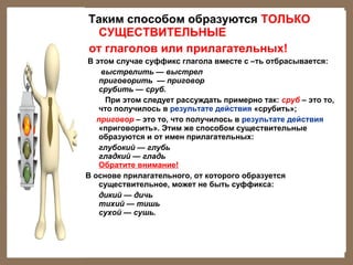 Таким способом образуются ТОЛЬКО
СУЩЕСТВИТЕЛЬНЫЕ
от глаголов или прилагательных!
В этом случае суффикс глагола вместе с –ть отбрасывается:
выстрелить — выстрел
приговорить — приговор
срубить — сруб.
При этом следует рассуждать примерно так: сруб – это то,
что получилось в результате действия «срубить»;
приговор – это то, что получилось в результате действия
«приговорить». Этим же способом существительные
образуются и от имен прилагательных:
глубокий — глубь
гладкий — гладь
Обратите внимание!
В основе прилагательного, от которого образуется
существительное, может не быть суффикса:
дикий — дичь
тихий — тишь
сухой — сушь.

 