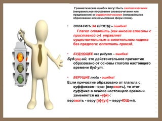 Грамматические ошибки могут быть синтаксическими
(неправильное построение словосочетания или
предложения) и морфологическими (неправильное
образование или осмысление форм слова).

•

ОПЛАТИТЬ ЗА ПРОЕЗД – ошибка!

Глагол оплатить (как многие глаголы с
приставкой о-) управляет
существительным в винительном падеже
без предлога: оплатить проезд.
•

БУДУЮЩЕЕ нас радует – ошибка!

Буд-ущ-ий; это действительное причастие
образовано от основы глагола настоящего
времени буд-ут.
•

ВЕРУЩИЕ люди - ошибка!

Если причастие образовано от глагола с
суффиксом –ова- (веровать), то этот
суффикс в основе настоящего времени
заменяется на –у[й]-:
веровать - веру [й]-[ут] – веру-ЮЩ-ий.

 