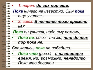 • 1. нареч. до сих пор еще.
Пока ничего не известно. Сын пока
еще учится.
• 2. союз. В течение того времени
как.
Пока он учится, надо ему помочь,
• Пока не, союз - то же, что до тех
пор пока не.
Сражались, пока не победили.
• Пока что (разг,) - в настоящее
время, но, возможно, ненадолго.
Пока что доволен.

 