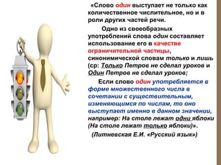 «Слово один выступает не только как
количественное числительное, но и в
роли других частей речи.
Одно из своеобразных
употреблений слова один составляет
использование его в качестве
ограничительной частицы,
синонимической словам только и лишь
(ср: Только Петров не сделал уроков и
Один Петров не сделал уроков;
Если слово один употребляется в
форме множественного числа в
сочетании с существительным,
изменяющимся по числам, то оно
выступает именно в данном значении,
например: На столе лежат одни яблоки
(На столе лежат только яблоки)».
(Литневская Е.И. «Русский язык»)

 