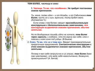 ТЕМ БОЛЕЕ, частица и союз
1. Частица. То же, что «особенно». Не требует постановки
знаков препинания.
Ты, жена, пойми одно – и от Айзады, и от Сабитжана тем
более, пусть он и сын, мужчина, толку будет мало.
(Айтматов Ч.)
Если слова «тем более» вводят присоединительную
конструкцию с дополнительными замечаниями, вся
конструкция выделяется знаками препинания, обычно
запятыми.
Но по бездорожью лошадь идти не хотела, тем более
через заросли, и ездовой, что-то ворча про себя, слез с
повозки и взял коня под уздцы. (В.Быков)
2. Союз. То же, что «и к тому же». Вводит присоединительные
придаточные предложения. Синтаксические конструкции с
этим союзом выделяются знаками препинания, обычно
запятыми.
Почему я вел себя неприлично в их глазах, тем более даже
сам чувствовал, что веду себя невоспитанно, безвкусно,
провинциально? (А. Битов)

 