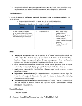 

Project documents that may be updated as a result of the Verify Scope process include
any documents that define the product or report status on product completion.

2.5 Control Scope
- Process of monitoring the status of the project and product scope and managing changes to the
scope baseline
 The cause and degree of variance relative to the scope baseline


Decide corrective/preventive action required
Inputs

Project management plan
Work performance information
Requirements traceability matrix
Organizational process assets

-

Tools & Techniques
-

Variance analysis

Outputs
-

Work performance
measurements
Organizational process
assets updates
Change requests
Project management plan
updates
Project document
updates

Inputs








The project management plan can be defined as a formal, approved document that

defines how the project is executed, monitored and controlled. It contains Scope
baseline, Scope management plan, Change management plan, Configuration
management plan, and Requirements management plan to control scope:
Work Performance Information; Information about project progress, such as which
deliverables have started, their progress and which deliverables have finished.
Requirements documentation describes how individual requirements meet the business
need for the project.
Requirements Traceability Matrix; It is a table that links requirements to their origin and
traces them throughout the project life cycle. It provides a structure for managing
changes to the product scope.
The organizational process assets that can influence the Control Scope process Include but
are not limited to existing formal and informal scope control-related policies,
procedures, and guidelines.

Tools and Techniques
1. Variance Analysis

By: Mohamed Salah ElDien Mohamed Aly, MSc, PMP®, DIT, MCAD

 