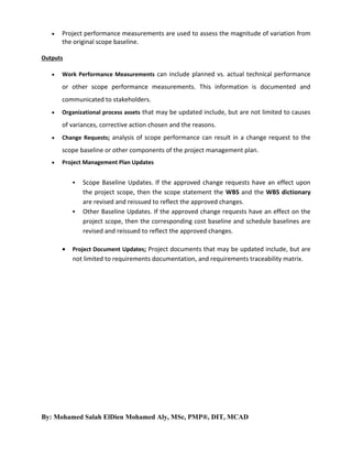 

Project performance measurements are used to assess the magnitude of variation from
the original scope baseline.

Outputs


Work Performance Measurements can include planned vs. actual technical performance

or other scope performance measurements. This information is documented and
communicated to stakeholders.


Organizational process assets that may be updated include, but are not limited to causes

of variances, corrective action chosen and the reasons.


Change Requests; analysis of scope performance can result in a change request to the

scope baseline or other components of the project management plan.


Project Management Plan Updates






Scope Baseline Updates. If the approved change requests have an effect upon
the project scope, then the scope statement the WBS and the WBS dictionary
are revised and reissued to reflect the approved changes.
Other Baseline Updates. If the approved change requests have an effect on the
project scope, then the corresponding cost baseline and schedule baselines are
revised and reissued to reflect the approved changes.

Project Document Updates; Project documents that may be updated include, but are

not limited to requirements documentation, and requirements traceability matrix.

By: Mohamed Salah ElDien Mohamed Aly, MSc, PMP®, DIT, MCAD

 
