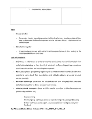-

Observations & Prototypes

Inputs


Project Charter:
-



The project charter is used to provide the high-level project requirements and highlevel product description of the project so that detailed product requirements can
be developed.

Stakeholder Register
-

It is primarily concerned with authorizing the project /phase. It links project to the
ongoing work of the organization

Tools and techniques


Interviews; an interview is a formal or informal approach to discover information from

stakeholders by talking to them directly. It is typically performed by asking prepared and
spontaneous questions and recording the responses.


Focus groups; Focus groups bring together pre-qualified stakeholders and subject matter

experts to learn about their expectations and attitudes about a proposed product,
service, or result.


Facilitated Workshops; Workshops are focused sessions that bring key cross-functional

stakeholders together to define product requirements.


Group Creativity Techniques; Group activities can be organized to identify project and

product requirements like;
-

Brainstorming,

-

Nominal group technique: enhance brainstorming with voting and ranking

-

Delphi Technique: some expert answer questionnaire and give anonymity
feedback

By: Mohamed Salah ElDien Mohamed Aly, MSc, PMP®, DIT, MCAD

 