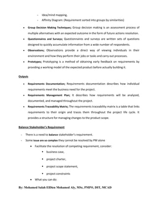 

Idea/mind mapping,
Affinity Diagram: (Requirement sorted into groups by similarities)

Group Decision Making Techniques; Group decision making is an assessment process of

multiple alternatives with an expected outcome in the form of future actions resolution.


Questionnaires and Surveys; Questionnaires and surveys are written sets of questions

designed to quickly accumulate information from a wide number of respondents.


Observations; Observations provide a direct way of viewing individuals in their

environment and how they perform their jobs or tasks and carry out processes.


Prototypes; Prototyping is a method of obtaining early feedback on requirements by

providing a working model of the expected product before actually building it.
Outputs


Requirements Documentation; Requirements documentation describes how individual

requirements meet the business need for the project.


Requirements Management Plan; It describes how requirements will be analyzed,

documented, and managed throughout the project.


Requirements Traceability Matrix; The requirements traceability matrix is a table that links

requirements to their origin and traces them throughout the project life cycle. It
provides a structure for managing changes to the product scope.
Balance Stakeholder’s Requirement
-

There is a need to balance stakeholder’s requirement.

-

Some issue are so complex they cannot be resolved by PM alone


Facilitate the resolution of competing requirement, consider:



project charter,



project scope statement,




business case,

project constraints

What you can do:

By: Mohamed Salah ElDien Mohamed Aly, MSc, PMP®, DIT, MCAD

 