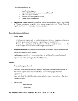 - Such documents must be;







Specific (Unambiguous)
Measurable (How will we know we have finished?)
Achievable (Can we do it?)
Relevant (Is it the right thing to do?)
Timed (When will we do it?)

Organizational Process Assets; Organizational process assets includes but are not limited

to Policies, procedures, templates for a project scope statement, Project files and
experiences learned from previous phases or projects.

Some of the Tools and Techniques
-

Product analysis




-

It includes techniques such as product breakdown. Systems analysis, requirements
analysis, systems engineering, value engineering, and value analysis.
Analyze the objective and description of the product stated by the
customer/sponsor and turn them into tangible deliverables.

Identifying alternatives; is a technique used to generate different approaches to execute

and perform the work of the project.
-

Workshops; are considered a primary technique for quickly defining cross functional

requirements and reconciling stakeholder differences.
Outputs


The project scope statement

-

Means the projects deliverables and the work required to create those deliverables. It
may contain explicit scope exclusions that can assist in managing stakeholder
expectations.
Along with the WBS and WBS dictionary, comprise the scope baseline is part of project
management plan.

-

-

May includes:
 Product scope


Deliverables

By: Mohamed Salah ElDien Mohamed Aly, MSc, PMP®, DIT, MCAD

 