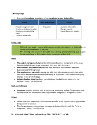 2.4 Verify Scope
Process of formalizing acceptance of the completed project deliverables.

-

Inputs
Project management plan
Requirements documentation
Requirements traceability
matrix
Validated deliverables

-

Tools & Techniques
-

Inspection

Outputs
-

Accepted deliverables
Change requests
Project document updates

Verify Scope
-

Different from quality control which concerned with correctness of deliverables. It
can be performed before or parallel
NOT making sure you have the right scope during project planning but, to gain
formal acceptance of deliverables during monitoring and control.

Inputs






The project management plan contains the scope baseline; Components of the scope
baseline include Project scope statement, WBS, and WBS dictionary.
Requirements documentation describes how individual requirements meet the
business need for the project.
The requirements traceability matrix is a table that links requirements to their origin
and traces them throughout the project life cycle. It provides a structure for managing
changes to the product scope.
Validated deliverables have been completed and checked for correctness by the
Perform Quality Control process.

Tools and Techniques


Inspection includes activities such as measuring, examining, and verifying to determine
whether work and deliverables meet requirements and product acceptance criteria.

Outputs



Deliverables that meet the acceptance criteria are for many signed out and approved by
the customer or sponsor.
The change requests are processed for review and disposition through the Perform
Integrated Change Control process.

By: Mohamed Salah ElDien Mohamed Aly, MSc, PMP®, DIT, MCAD

 