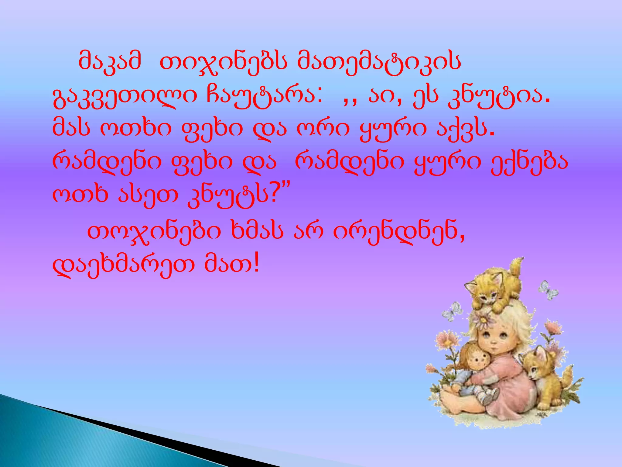 მაკამ თიჯინებს მათემატიკის
გაკვეთილი ჩაუტარა: ,, აი, ეს კნუტია.
მას ოთხი ფეხი და ორი ყური აქვს.
რამდენი ფეხი და რამდენი ყური ექნება
ოთხ ასეთ კნუტს?”
თოჯინები ხმას არ ირენდნენ,
დაეხმარეთ მათ!

 