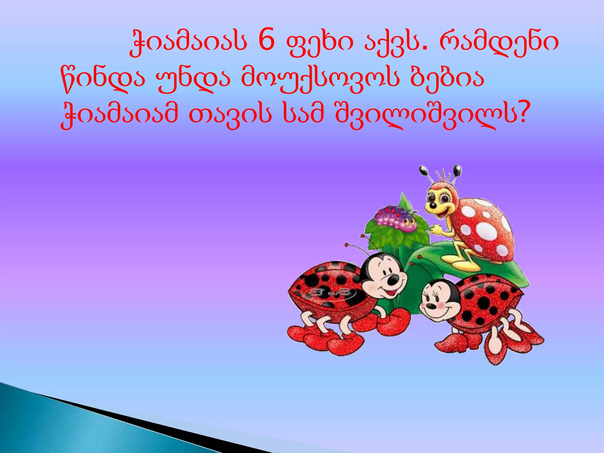 ჭიამაიას 6 ფეხი აქვს. რამდენი
წინდა უნდა მოუქსოვოს ბებია
ჭიამაიამ თავის სამ შვილიშვილს?

 