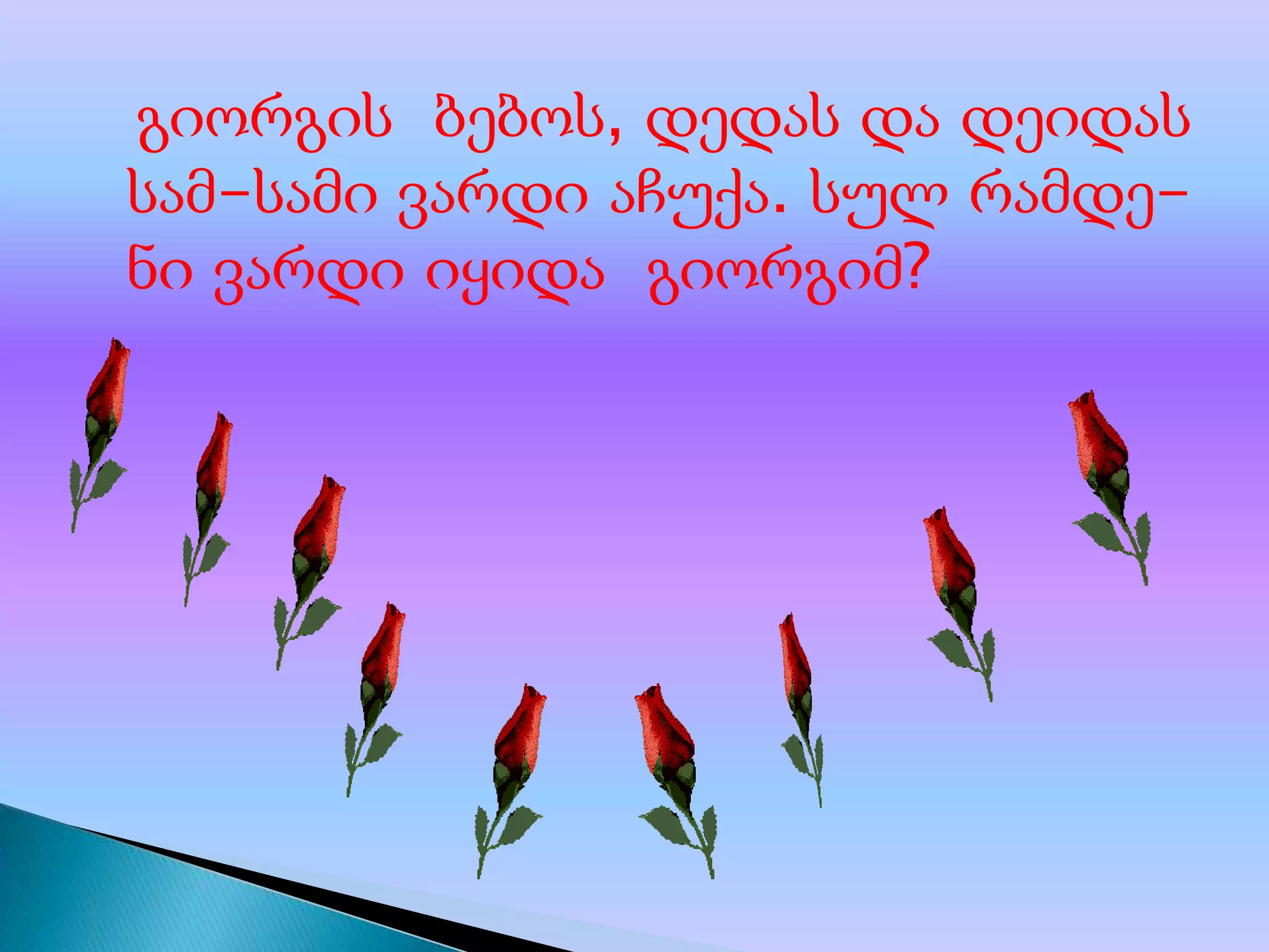 გიორგის ბებოს, დედას და დეიდას
სამ-სამი ვარდი აჩუქა. სულ რამდენი ვარდი იყიდა გიორგიმ?

 