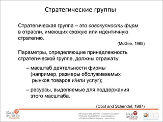 Стратегические группы
Стратегическая группа – это совокупность фирм
в отрасли, имеющих схожую или идентичную
стратегию.
(McGee, 1985)

Параметры, определяющие принадлежность
стратегической группе, должны отражать:
– масштаб деятельности фирмы
(например, размеры обслуживаемых
рынков товаров и/или услуг);
– ресурсы, выделяемые для поддержания
этого масштаба.
(Cool and Schendel, 1987)

 