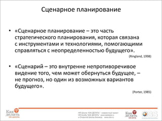 Сценарное планирование
• «Сценарное планирование – это часть
стратегического планирования, которая связана
с инструментами и технологиями, помогающими
справляться с неопределенностью будущего».
(Ringland, 1998)

• «Сценарий – это внутренне непротиворечивое
видение того, чем может обернуться будущее, –
не прогноз, но один из возможных вариантов
будущего».
(Porter, 1985)

 