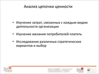 Анализ цепочки ценности

• Изучение затрат, связанных с каждым видом
деятельности организации
• Изучение желания потребителей платить
• Исследование различных стратегических
вариантов и выбор

 