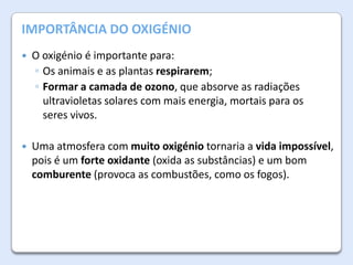 A Atmosfera da Terra
IMPORTÂNCIA DO OXIGÉNIO


O oxigénio é importante para:
◦ Os animais e as plantas respirarem;
◦ Formar a camada de ozono, que absorve as radiações
ultravioletas solares com mais energia, mortais para os
seres vivos.



Uma atmosfera com muito oxigénio tornaria a vida impossível,
pois é um forte oxidante (oxida as substâncias) e um bom
comburente (provoca as combustões, como os fogos).

 