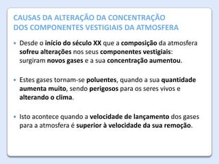 A AtmosferaALTERAÇÃO DA CONCENTRAÇÃO
CAUSAS DA da Terra

DOS COMPONENTES VESTIGIAIS DA ATMOSFERA


Desde o início do século XX que a composição da atmosfera
sofreu alterações nos seus componentes vestigiais:
surgiram novos gases e a sua concentração aumentou.



Estes gases tornam-se poluentes, quando a sua quantidade
aumenta muito, sendo perigosos para os seres vivos e
alterando o clima.



Isto acontece quando a velocidade de lançamento dos gases
para a atmosfera é superior à velocidade da sua remoção.

 