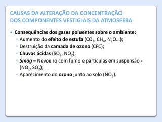 A AtmosferaALTERAÇÃO DA CONCENTRAÇÃO
CAUSAS DA da Terra

DOS COMPONENTES VESTIGIAIS DA ATMOSFERA


Consequências dos gases poluentes sobre o ambiente:
◦ Aumento do efeito de estufa (CO2, CH4, N2O…);
◦ Destruição da camada de ozono (CFC);
◦ Chuvas ácidas (SO2, NO2);
◦ Smog – Nevoeiro com fumo e partículas em suspensão (NOx, SO2);
◦ Aparecimento do ozono junto ao solo (NO2).

 