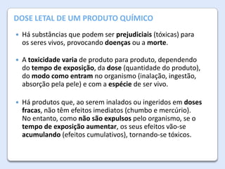 A AtmosferaDE UM PRODUTO QUÍMICO
DOSE LETAL da Terra


Há substâncias que podem ser prejudiciais (tóxicas) para
os seres vivos, provocando doenças ou a morte.



A toxicidade varia de produto para produto, dependendo
do tempo de exposição, da dose (quantidade do produto),
do modo como entram no organismo (inalação, ingestão,
absorção pela pele) e com a espécie de ser vivo.



Há produtos que, ao serem inalados ou ingeridos em doses
fracas, não têm efeitos imediatos (chumbo e mercúrio).
No entanto, como não são expulsos pelo organismo, se o
tempo de exposição aumentar, os seus efeitos vão-se
acumulando (efeitos cumulativos), tornando-se tóxicos.

 