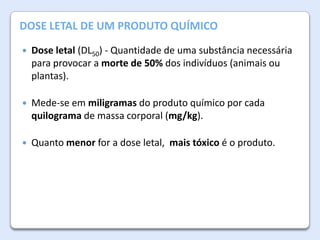 A AtmosferaDE UM PRODUTO QUÍMICO
DOSE LETAL da Terra


Dose letal (DL50) - Quantidade de uma substância necessária
para provocar a morte de 50% dos indivíduos (animais ou
plantas).



Mede-se em miligramas do produto químico por cada
quilograma de massa corporal (mg/kg).



Quanto menor for a dose letal, mais tóxico é o produto.

 