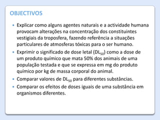 A Atmosfera da Terra
OBJECTIVOS
Explicar como alguns agentes naturais e a actividade humana
provocam alterações na concentração dos constituintes
vestigiais da troposfera, fazendo referência a situações
particulares de atmosferas tóxicas para o ser humano.
 Exprimir o significado de dose letal (DL50) como a dose de
um produto químico que mata 50% dos animais de uma
população testada e que se expressa em mg do produto
químico por kg de massa corporal do animal.
 Comparar valores de DL50 para diferentes substâncias.
 Comparar os efeitos de doses iguais de uma substância em
organismos diferentes.


 