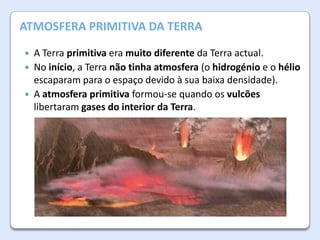 A Atmosfera da Terra
ATMOSFERA PRIMITIVA DA TERRA




A Terra primitiva era muito diferente da Terra actual.
No início, a Terra não tinha atmosfera (o hidrogénio e o hélio
escaparam para o espaço devido à sua baixa densidade).
A atmosfera primitiva formou-se quando os vulcões
libertaram gases do interior da Terra.

 