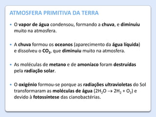A Atmosfera da Terra
ATMOSFERA PRIMITIVA DA TERRA


O vapor de água condensou, formando a chuva, e diminuiu
muito na atmosfera.



A chuva formou os oceanos (aparecimento da água líquida)
e dissolveu o CO2, que diminuiu muito na atmosfera.



As moléculas de metano e de amoníaco foram destruídas
pela radiação solar.



O oxigénio formou-se porque as radiações ultravioletas do Sol
transformaram as moléculas de água (2H2O 2H2 + O2) e
devido à fotossíntese das cianobactérias.

 