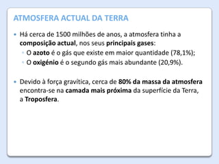 A Atmosfera da Terra DA TERRA
ATMOSFERA ACTUAL


Há cerca de 1500 milhões de anos, a atmosfera tinha a
composição actual, nos seus principais gases:
◦ O azoto é o gás que existe em maior quantidade (78,1%);
◦ O oxigénio é o segundo gás mais abundante (20,9%).



Devido à força gravítica, cerca de 80% da massa da atmosfera
encontra-se na camada mais próxima da superfície da Terra,
a Troposfera.

 