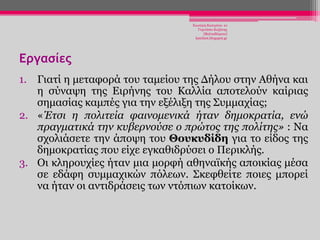 Χησηέξε Καηεξίλα- 1ν
Γπκλάζην Κνδάλεο
(Βαιηαδψξεην)
katchiot.blogspot.gr

Εργασίες
1. Γηαηί ε κεηαθνξά ηνπ ηακείνπ ηεο Γήινπ ζηελ Αζήλα θαη
ε ζχλαςε ηεο Δηξήλεο ηνπ Καιιία απνηεινχλ θαίξηαο
ζεκαζίαο θακπέο γηα ηελ εμέιημε ηεο Σπκκαρίαο;
2. «Έηζι η πολιηεία θαινομενικά ήηαν δημοκπαηία, ενώ
ππαγμαηικά ηην κςβεπνούζε ο ππώηορ ηηρ πολίηηρ» : Να
ζρνιηάζεηε ηελ άπνςε ηνπ Θοςκςδίδη γηα ην είδνο ηεο
δεκνθξαηίαο πνπ είρε εγθαζηδξχζεη ν Πεξηθιήο.
3. Οη θιεξνπρίεο ήηαλ κηα κνξθή αζελατθήο απνηθίαο κέζα
ζε εδάθε ζπκκαρηθψλ πφιεσλ. Σθεθζείηε πνηεο κπνξεί
λα ήηαλ νη αληηδξάζεηο ησλ ληφπησλ θαηνίθσλ.

 