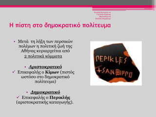 Χησηέξε Καηεξίλα- 1ν
Γπκλάζην Κνδάλεο
(Βαιηαδψξεην)
katchiot.blogspot.gr

Η πίστη στο δημοκρατικό πολίτευμα
• Μεηά ηε ιήμε ησλ πεξζηθψλ
πνιέκσλ ε πνιηηηθή δσή ηεο
Αζήλαο θπξηαξρείηαη απφ
2 πνιηηηθά θφκκαηα

• Αριστοκρατικό
 Δπηθεθαιήο ν Κίμων (πηζηφο
σζηφζν ζην δεκνθξαηηθφ
πνιίηεπκα)
• Δημοκρατικό
 Δπηθεθαιήο ν Πεπικλήρ
(αξηζηνθξαηηθήο θαηαγσγήο).

 