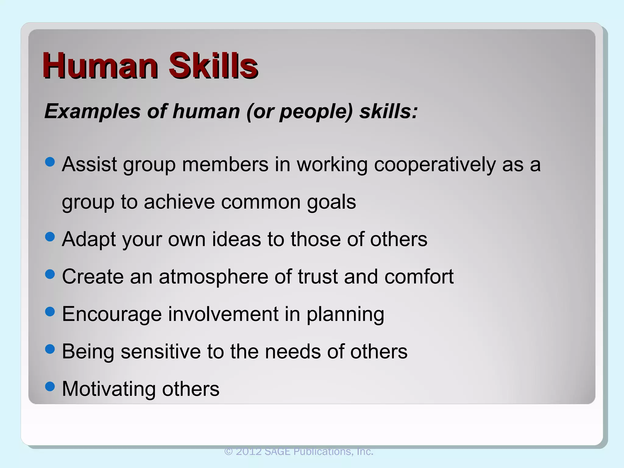 Human Skills
Examples of human (or people) skills:
 Assist

group members in working cooperatively as a

group to achieve common goals
 Adapt

your own ideas to those of others

 Create

an atmosphere of trust and comfort

 Encourage
 Being

involvement in planning

sensitive to the needs of others

 Motivating

others
© 2012 SAGE Publications, Inc.

 