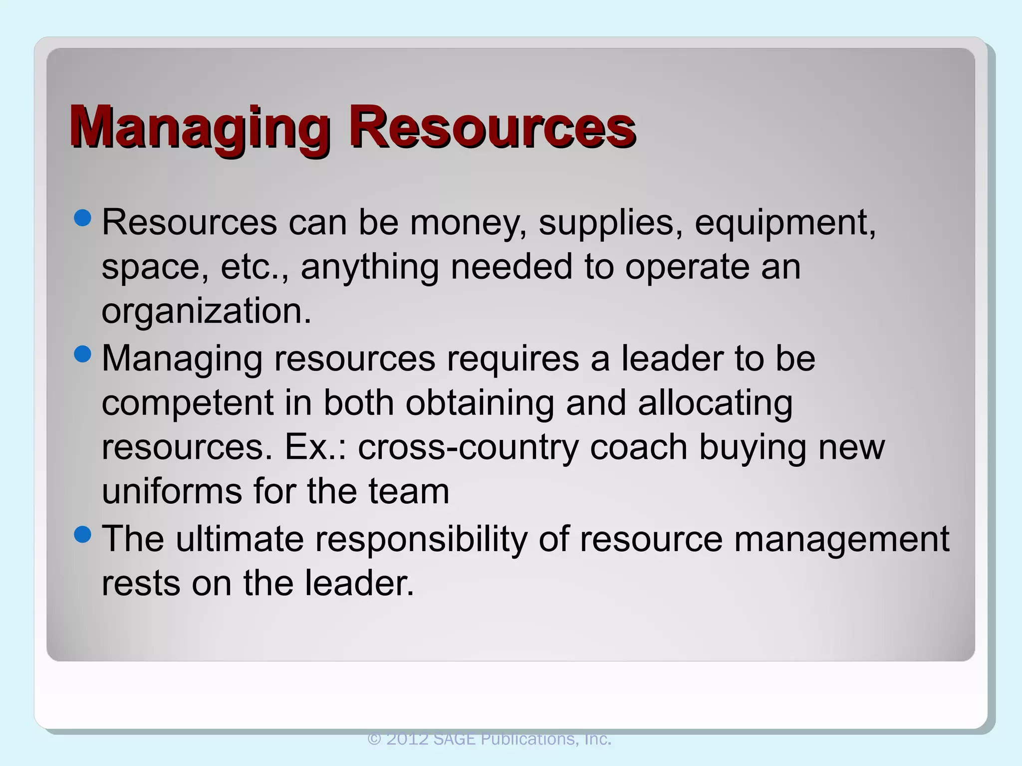 Managing Resources
Resources

can be money, supplies, equipment,
space, etc., anything needed to operate an
organization.
Managing resources requires a leader to be
competent in both obtaining and allocating
resources. Ex.: cross-country coach buying new
uniforms for the team
The ultimate responsibility of resource management
rests on the leader.

© 2012 SAGE Publications, Inc.

 
