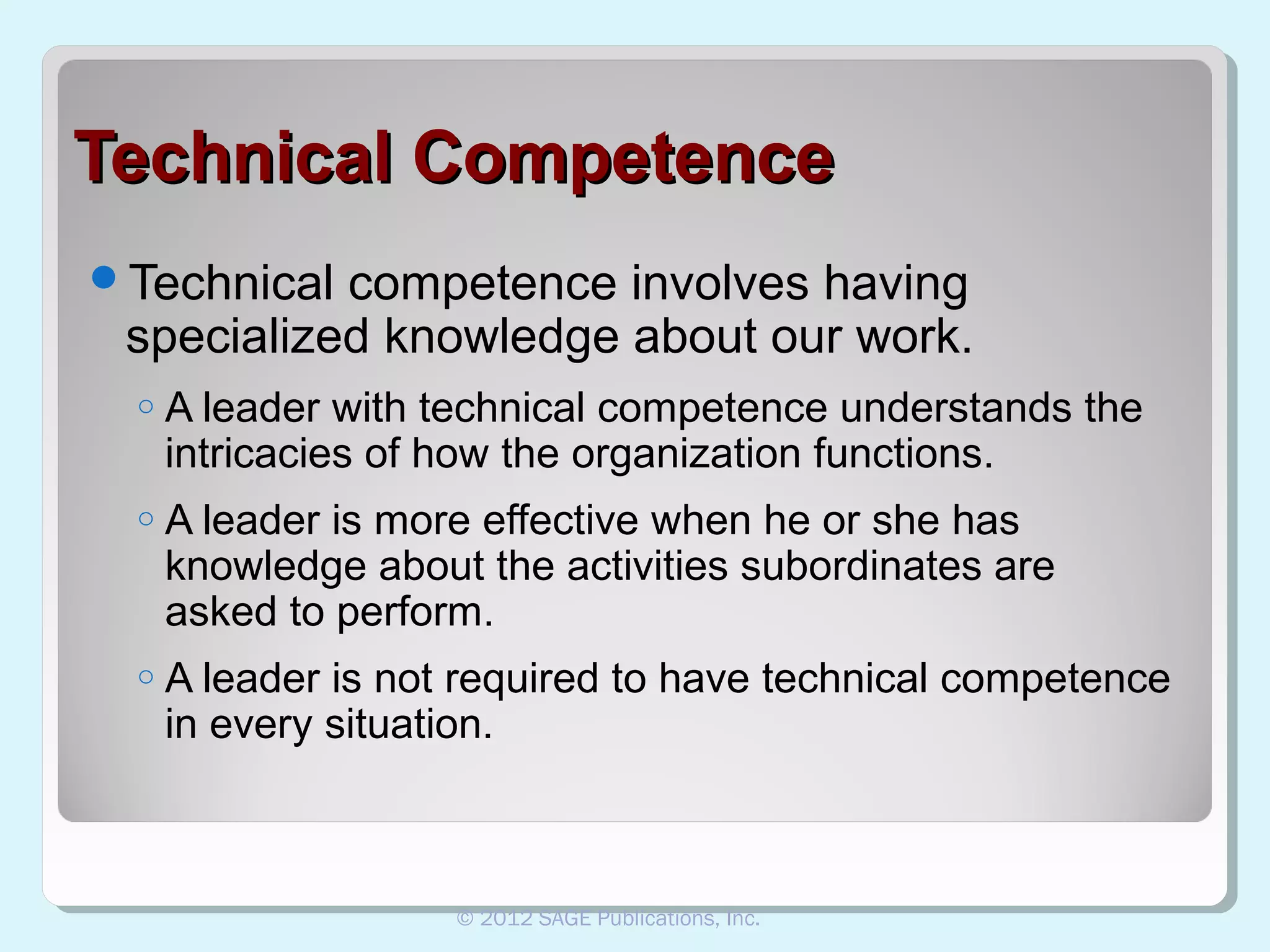 Technical Competence
Technical

competence involves having
specialized knowledge about our work.
o

A leader with technical competence understands the
intricacies of how the organization functions.

o

A leader is more effective when he or she has
knowledge about the activities subordinates are
asked to perform.

o

A leader is not required to have technical competence
in every situation.

© 2012 SAGE Publications, Inc.

 