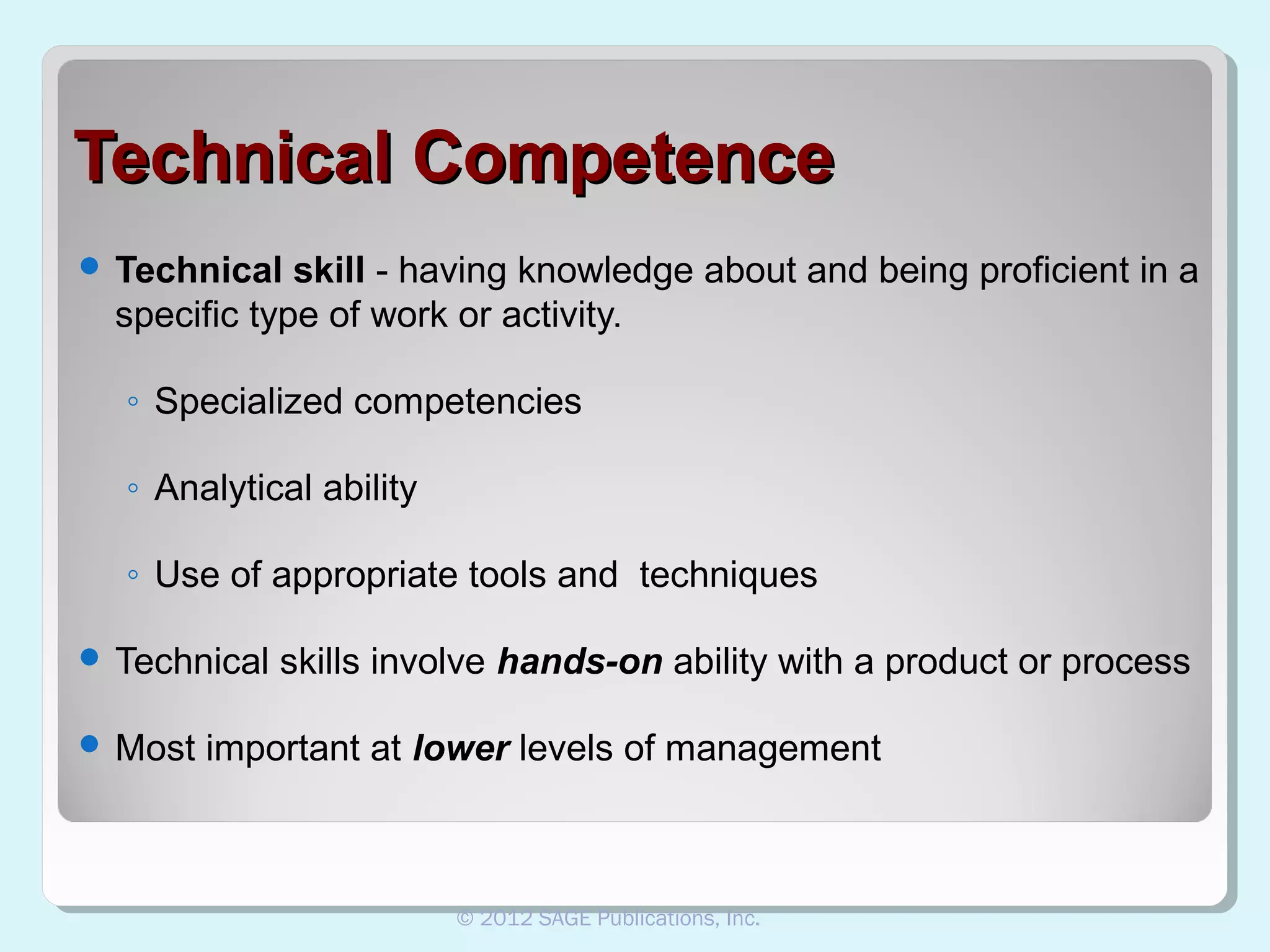 Technical Competence
 Technical

skill - having knowledge about and being proficient in a
specific type of work or activity.
◦ Specialized competencies
◦ Analytical ability
◦ Use of appropriate tools and techniques

 Technical
 Most

skills involve hands-on ability with a product or process

important at lower levels of management

© 2012 SAGE Publications, Inc.

 