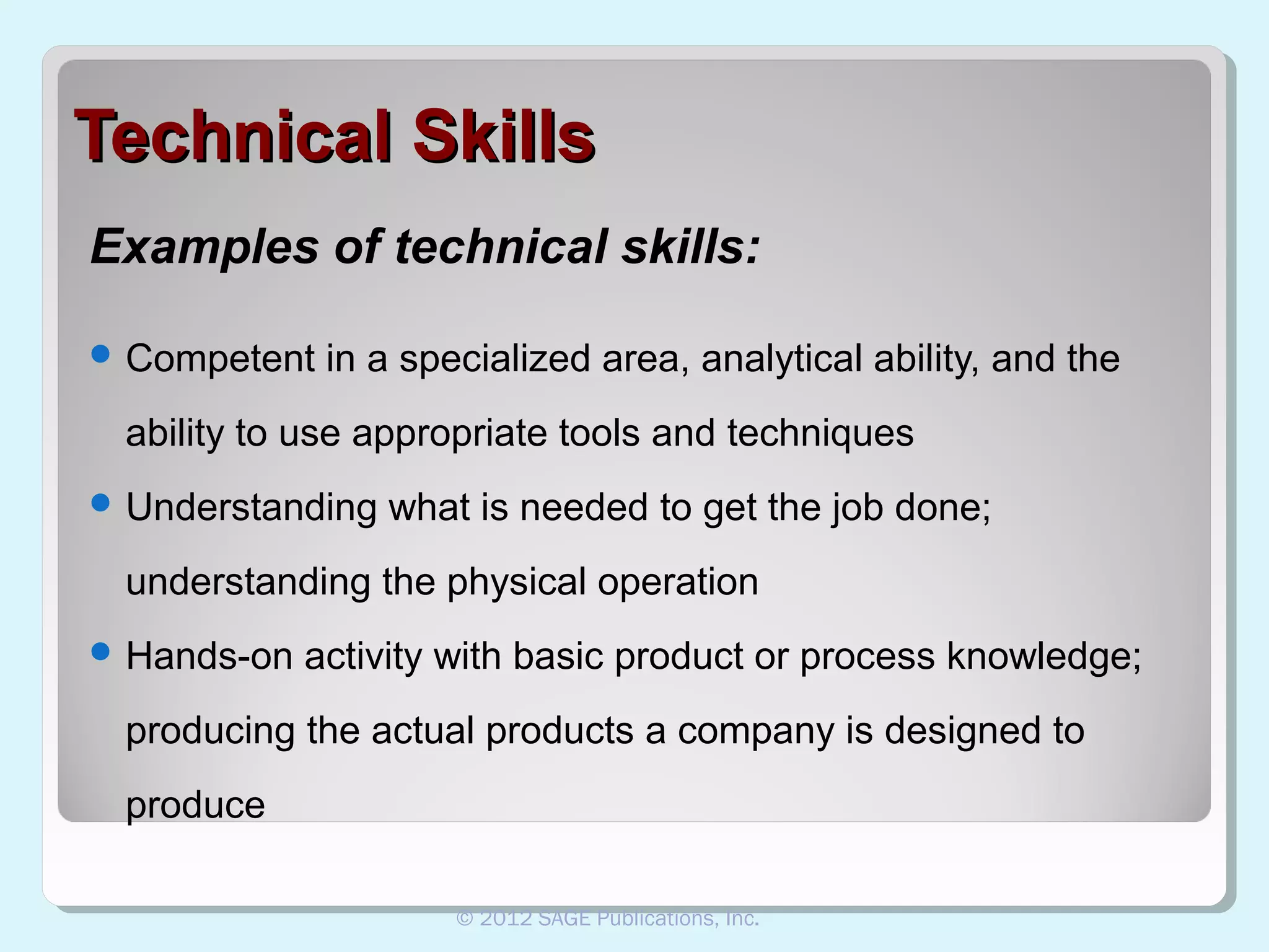 Technical Skills
Examples of technical skills:
 Competent

in a specialized area, analytical ability, and the

ability to use appropriate tools and techniques
 Understanding

what is needed to get the job done;

understanding the physical operation
 Hands-on

activity with basic product or process knowledge;

producing the actual products a company is designed to
produce
© 2012 SAGE Publications, Inc.

 
