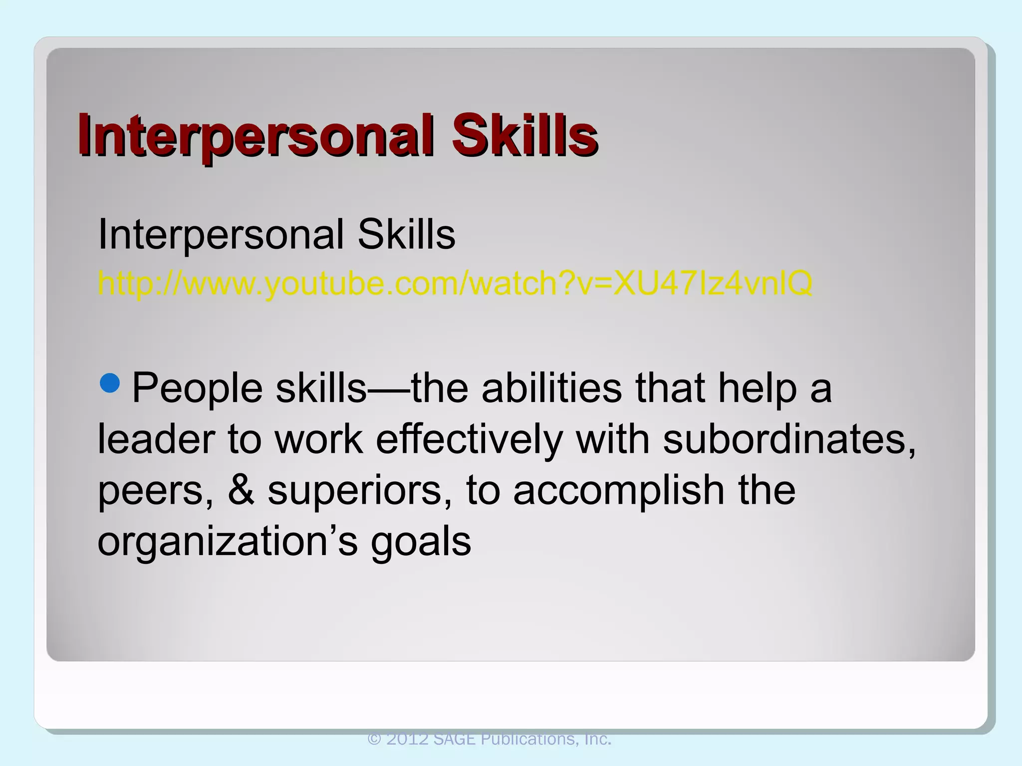 Interpersonal Skills
Interpersonal Skills
http://www.youtube.com/watch?v=XU47Iz4vnlQ
People

skills—the abilities that help a
leader to work effectively with subordinates,
peers, & superiors, to accomplish the
organization’s goals

© 2012 SAGE Publications, Inc.

 