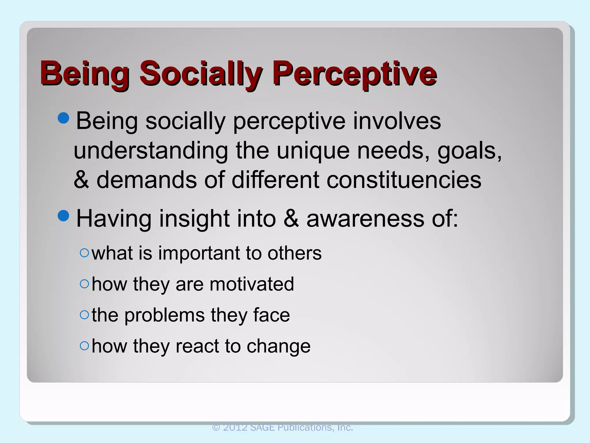 Being Socially Perceptive
Being

socially perceptive involves
understanding the unique needs, goals,
& demands of different constituencies

Having

insight into & awareness of:

o what is important to others
o how they are motivated
o the problems they face
o how they react to change

© 2012 SAGE Publications, Inc.

 