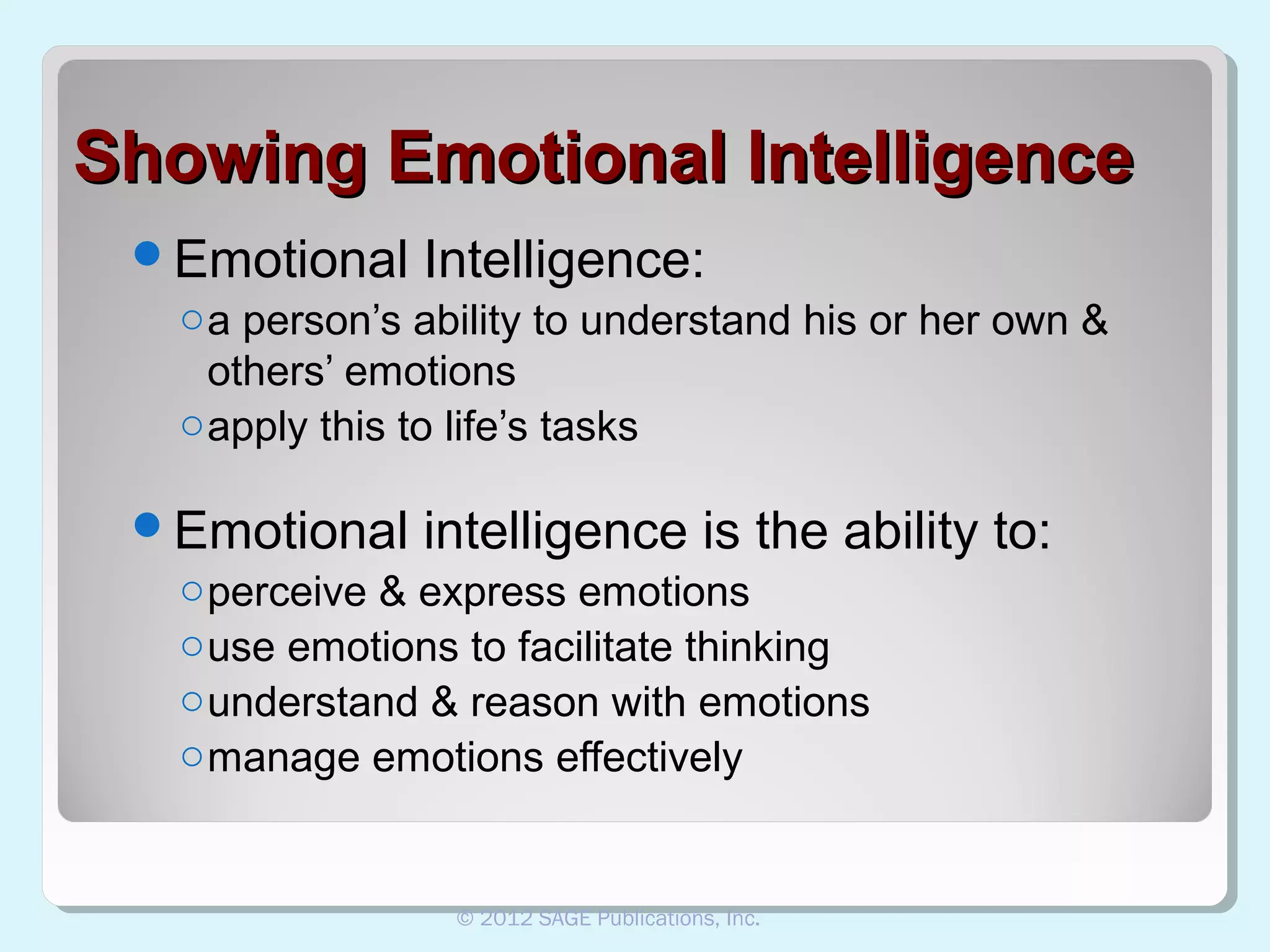 Showing Emotional Intelligence
Emotional Intelligence:
o a person’s ability to understand his or her own &
others’ emotions
o apply this to life’s tasks
Emotional intelligence is the ability
o perceive & express emotions
o use emotions to facilitate thinking
o understand & reason with emotions
o manage emotions effectively

© 2012 SAGE Publications, Inc.

to:

 