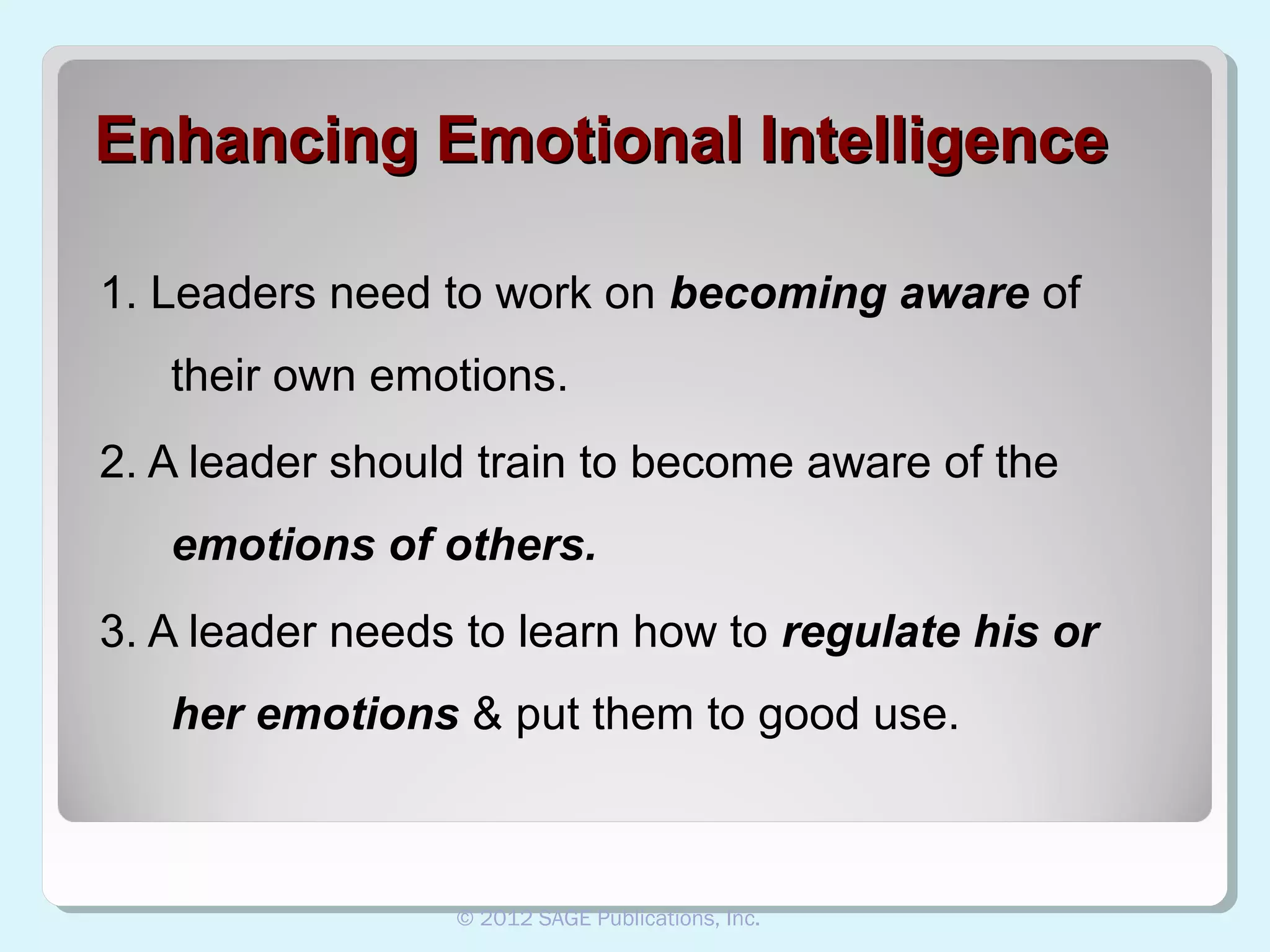 Enhancing Emotional Intelligence
1. Leaders need to work on becoming aware of
their own emotions.
2. A leader should train to become aware of the
emotions of others.
3. A leader needs to learn how to regulate his or
her emotions & put them to good use.

© 2012 SAGE Publications, Inc.

 