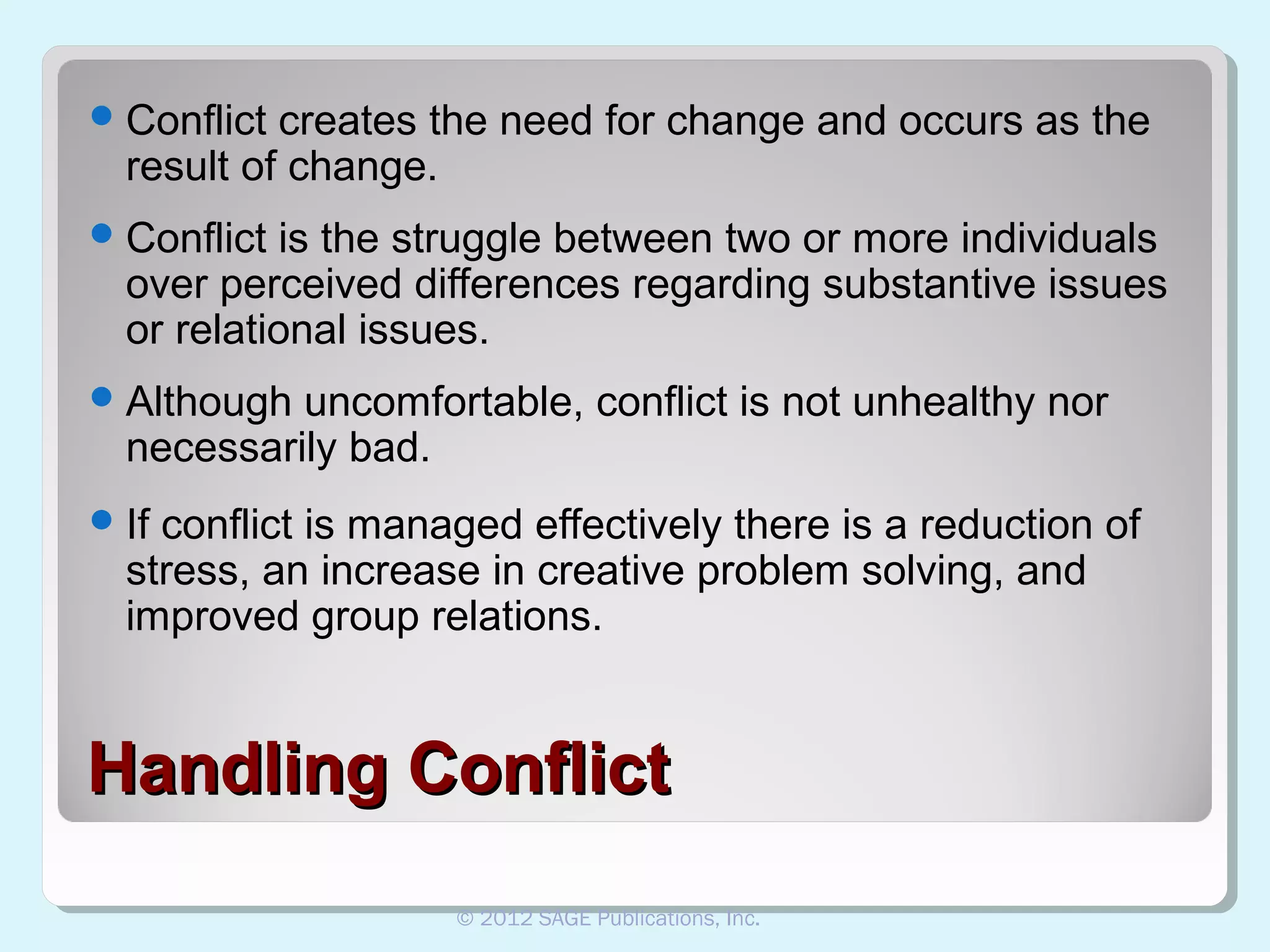  Conflict

creates the need for change and occurs as the
result of change.

 Conflict

is the struggle between two or more individuals
over perceived differences regarding substantive issues
or relational issues.

 Although

uncomfortable, conflict is not unhealthy nor
necessarily bad.

 If

conflict is managed effectively there is a reduction of
stress, an increase in creative problem solving, and
improved group relations.

Handling Conflict
© 2012 SAGE Publications, Inc.

 