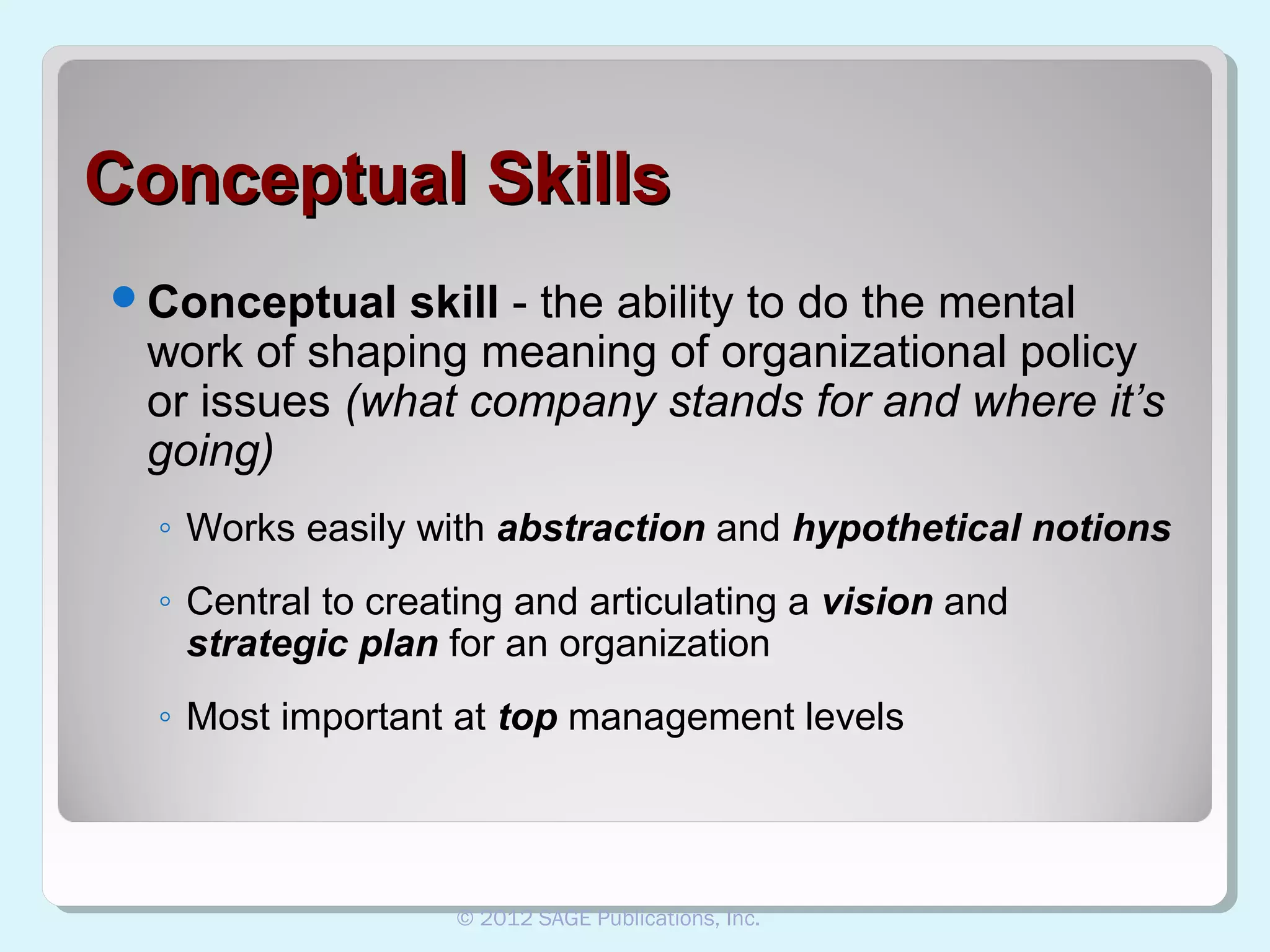 Conceptual Skills
Conceptual

skill - the ability to do the mental
work of shaping meaning of organizational policy
or issues (what company stands for and where it’s
going)
◦ Works easily with abstraction and hypothetical notions
◦ Central to creating and articulating a vision and
strategic plan for an organization
◦ Most important at top management levels

© 2012 SAGE Publications, Inc.

 
