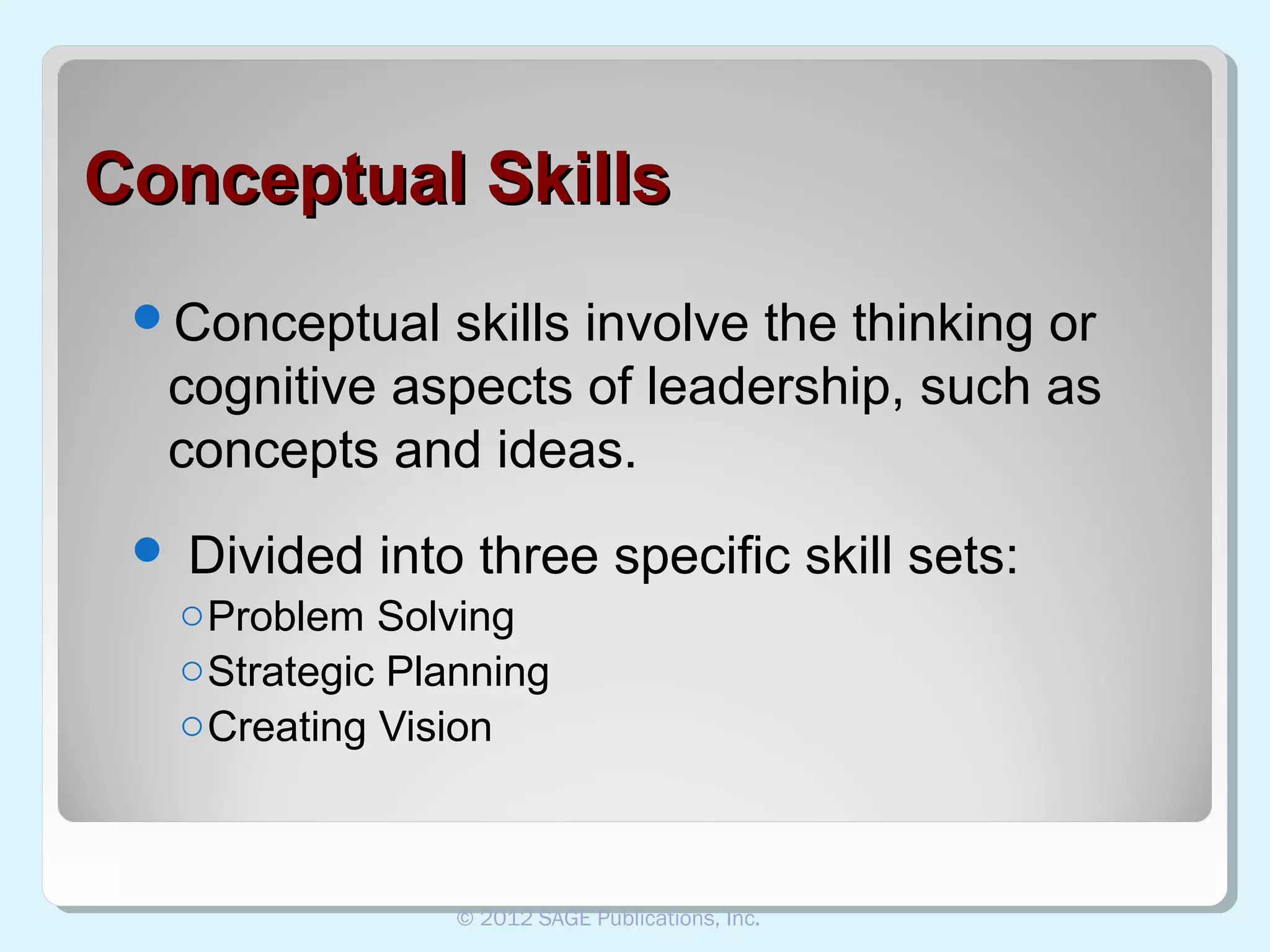 Conceptual Skills
Conceptual

skills involve the thinking or
cognitive aspects of leadership, such as
concepts and ideas.



Divided into three specific skill sets:
o Problem Solving
o Strategic Planning
o Creating Vision

© 2012 SAGE Publications, Inc.

 