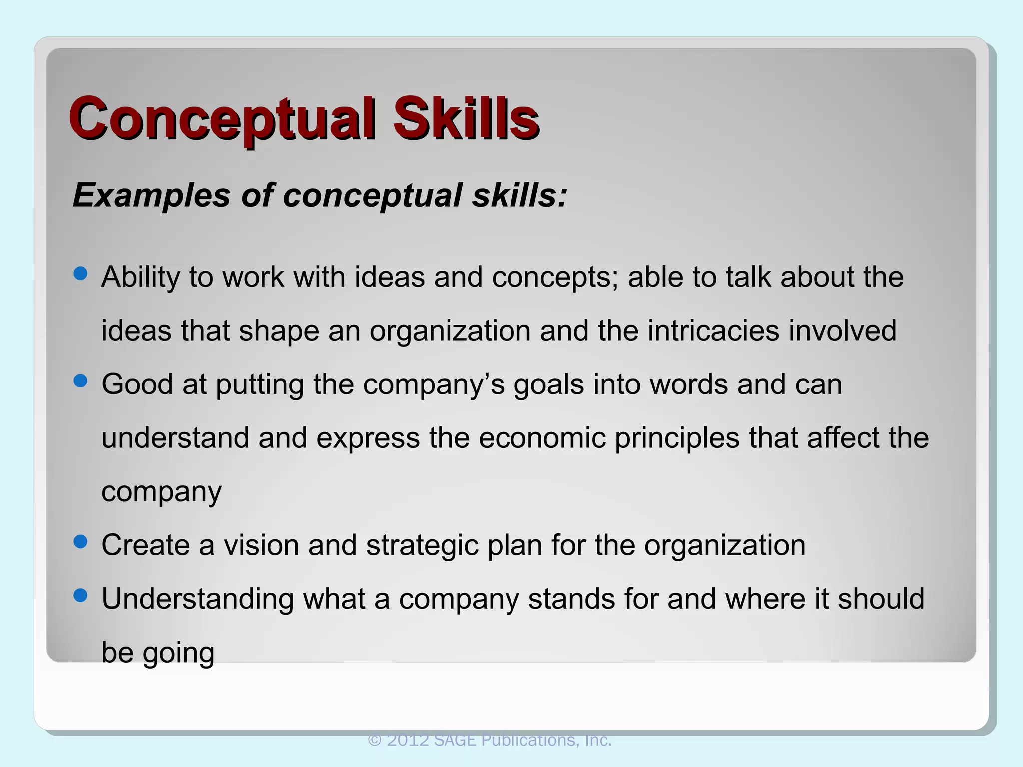 Conceptual Skills
Examples of conceptual skills:
 Ability

to work with ideas and concepts; able to talk about the

ideas that shape an organization and the intricacies involved
 Good

at putting the company’s goals into words and can

understand and express the economic principles that affect the
company
 Create

a vision and strategic plan for the organization

 Understanding

what a company stands for and where it should

be going
© 2012 SAGE Publications, Inc.

 