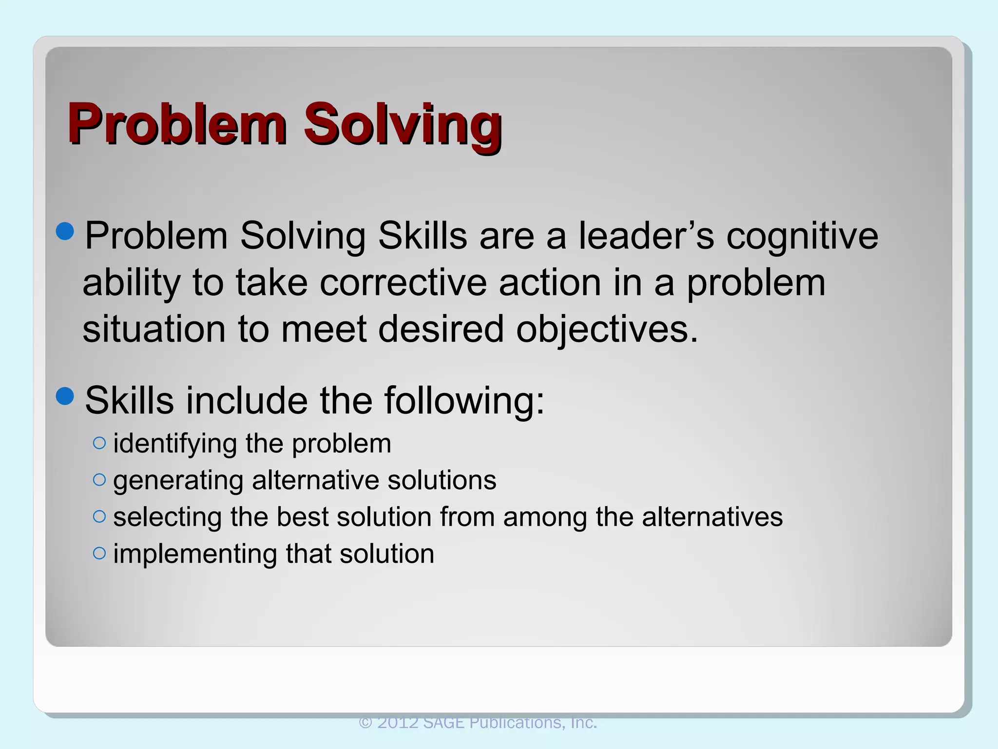 Problem Solving
Problem

Solving Skills are a leader’s cognitive
ability to take corrective action in a problem
situation to meet desired objectives.

Skills

include the following:

o identifying the problem
o generating alternative solutions
o selecting the best solution from among the alternatives
o implementing that solution

© 2012 SAGE Publications, Inc.

 