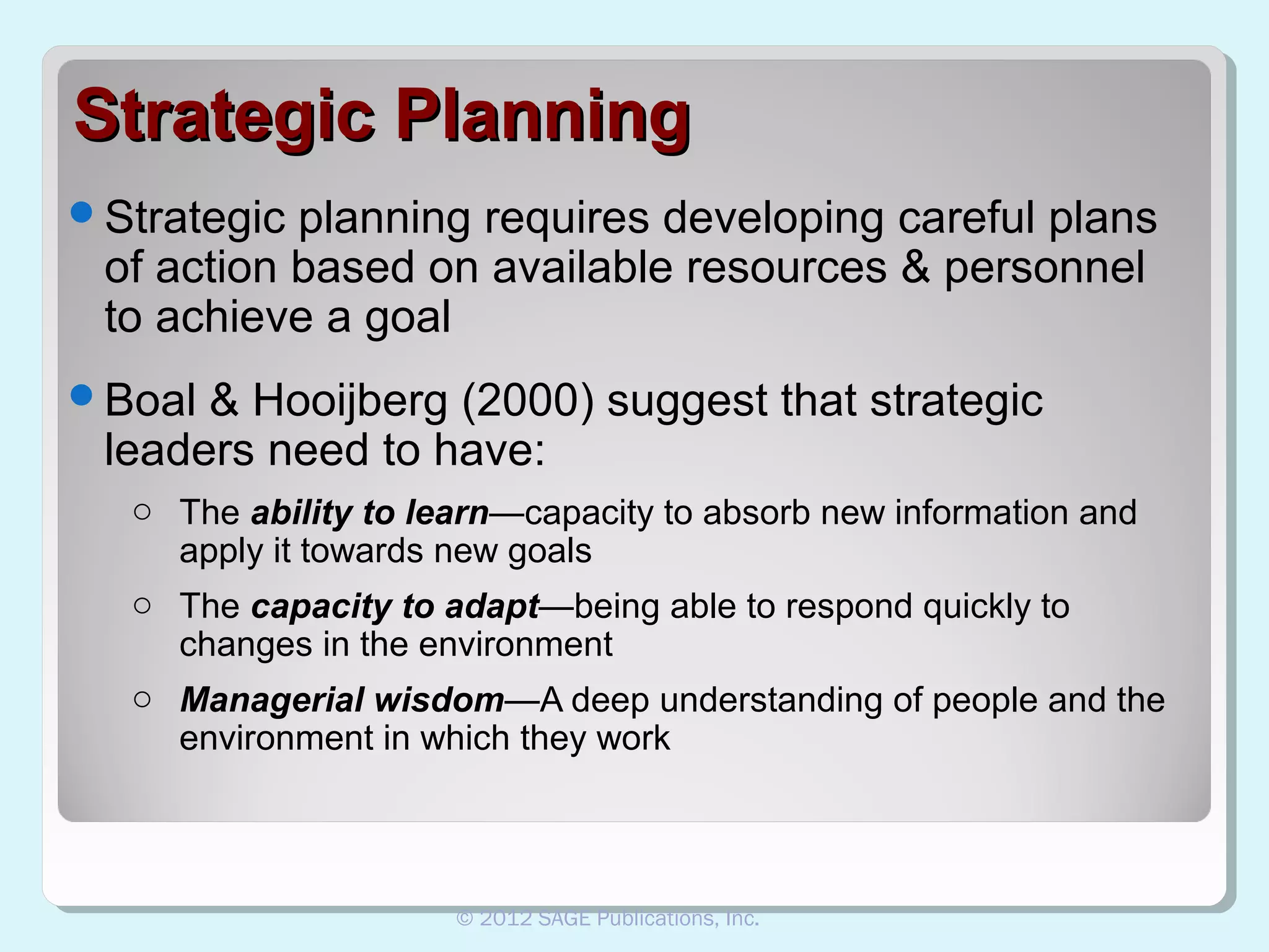 Strategic Planning
Strategic

planning requires developing careful plans
of action based on available resources & personnel
to achieve a goal

Boal

& Hooijberg (2000) suggest that strategic
leaders need to have:
o The ability to learn—capacity to absorb new information and
apply it towards new goals
o The capacity to adapt—being able to respond quickly to
changes in the environment
o Managerial wisdom—A deep understanding of people and the
environment in which they work

© 2012 SAGE Publications, Inc.

 