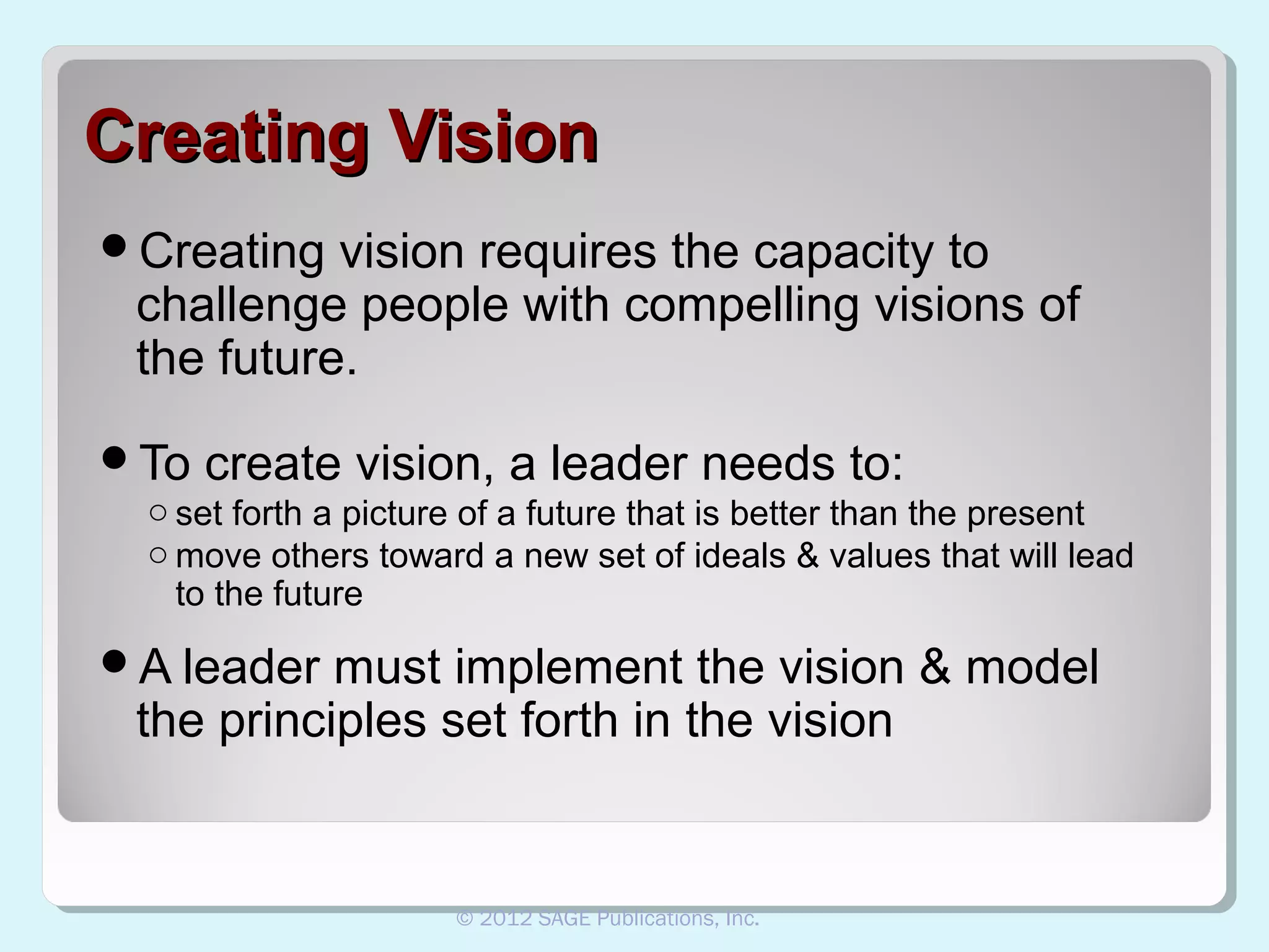 Creating Vision
Creating

vision requires the capacity to
challenge people with compelling visions of
the future.

To

create vision, a leader needs to:

o set forth a picture of a future that is better than the present
o move others toward a new set of ideals & values that will lead
to the future

A leader

must implement the vision & model
the principles set forth in the vision

© 2012 SAGE Publications, Inc.

 