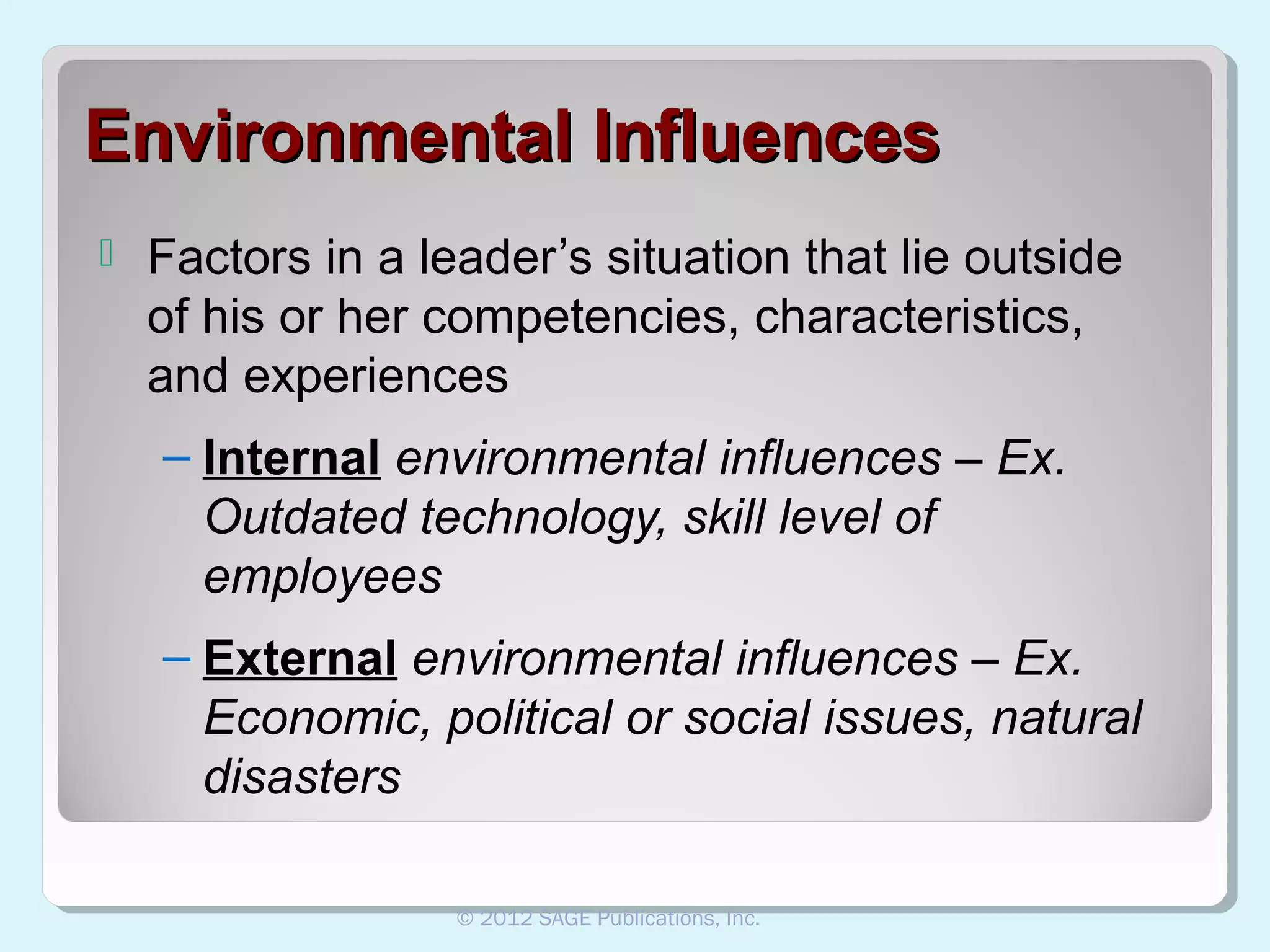 Environmental Influences


Factors in a leader’s situation that lie outside
of his or her competencies, characteristics,
and experiences
– Internal environmental influences – Ex.
Outdated technology, skill level of
employees
– External environmental influences – Ex.
Economic, political or social issues, natural
disasters
© 2012 SAGE Publications, Inc.

 