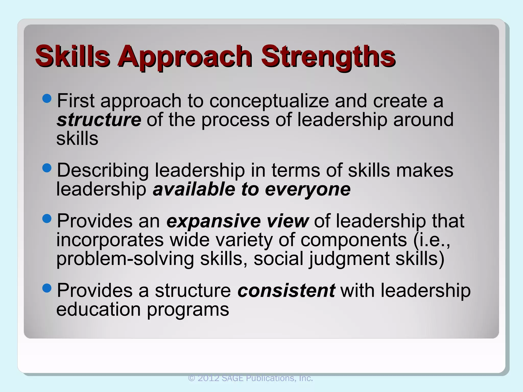 Skills Approach Strengths
First

approach to conceptualize and create a
structure of the process of leadership around
skills

Describing

leadership in terms of skills makes
leadership available to everyone

Provides

an expansive view of leadership that
incorporates wide variety of components (i.e.,
problem-solving skills, social judgment skills)

Provides

a structure consistent with leadership
education programs

© 2012 SAGE Publications, Inc.

 