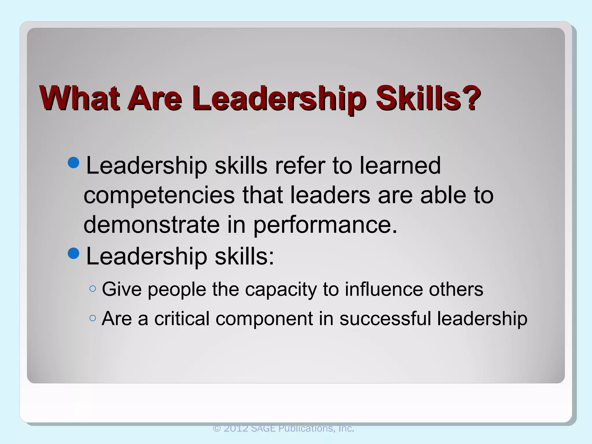 What Are Leadership Skills?
Leadership

skills refer to learned
competencies that leaders are able to
demonstrate in performance.
Leadership skills:
Give people the capacity to influence others
o Are a critical component in successful leadership
o

© 2012 SAGE Publications, Inc.

 