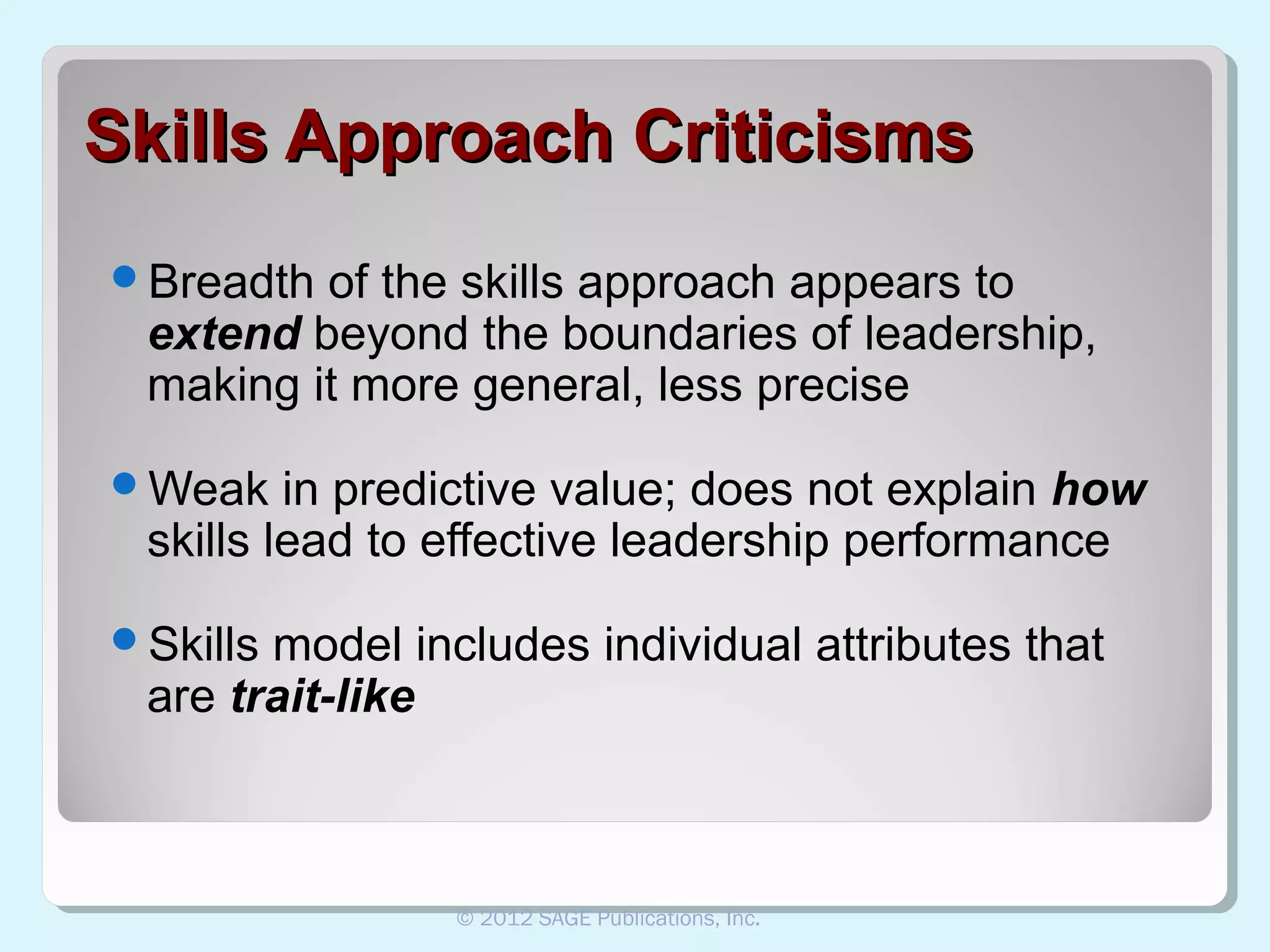 Skills Approach Criticisms
Breadth

of the skills approach appears to
extend beyond the boundaries of leadership,
making it more general, less precise

Weak

in predictive value; does not explain how
skills lead to effective leadership performance

Skills

model includes individual attributes that
are trait-like

© 2012 SAGE Publications, Inc.

 